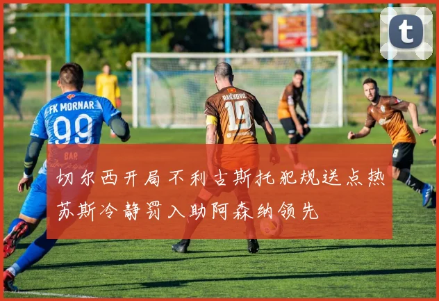切尔西开局不利古斯托犯规送点热苏斯冷静罚入助阿森纳领先