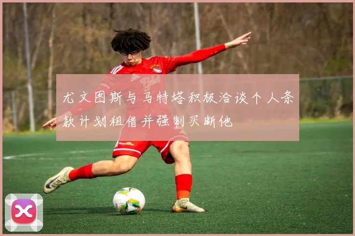 尤文图斯与马特塔积极洽谈个人条款计划租借并强制买断他