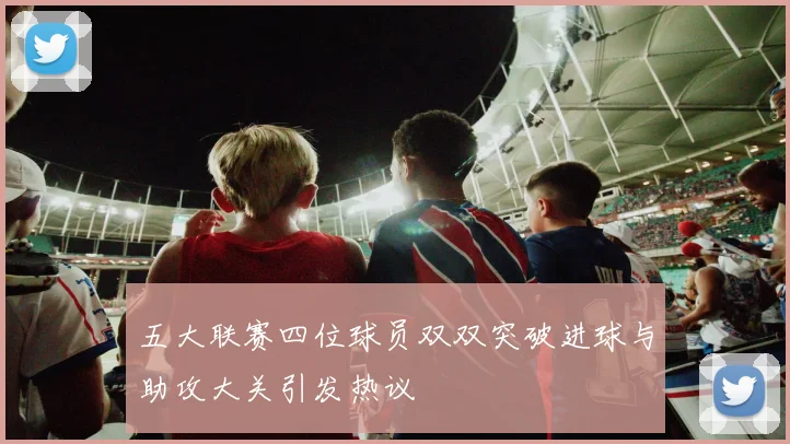 五大联赛四位球员双双突破进球与助攻大关引发热议