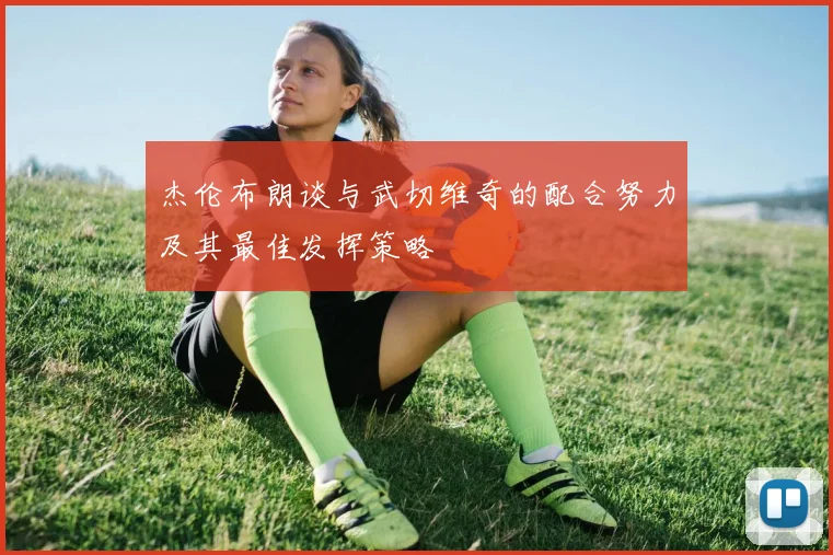 杰伦布朗谈与武切维奇的配合努力及其最佳发挥策略