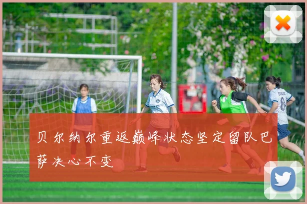 贝尔纳尔重返巅峰状态坚定留队巴萨决心不变
