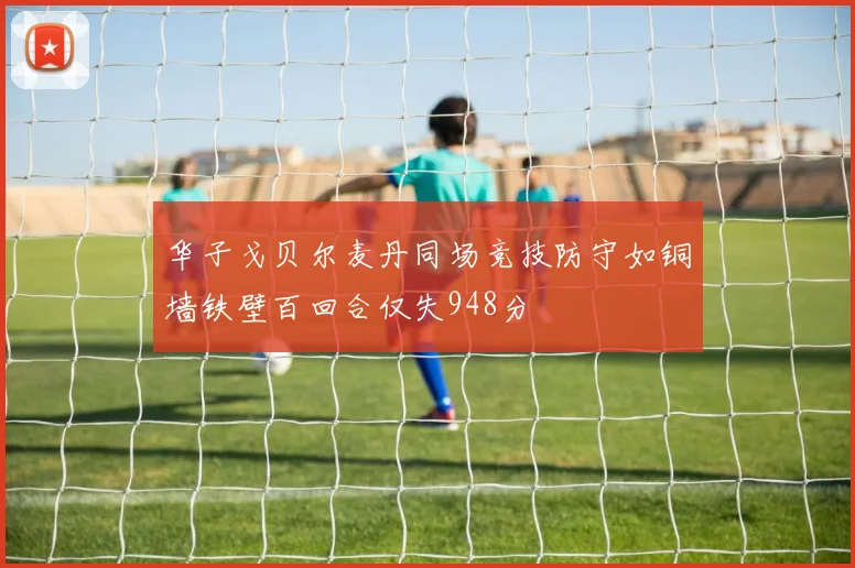 华子戈贝尔麦丹同场竞技防守如铜墙铁壁百回合仅失948分