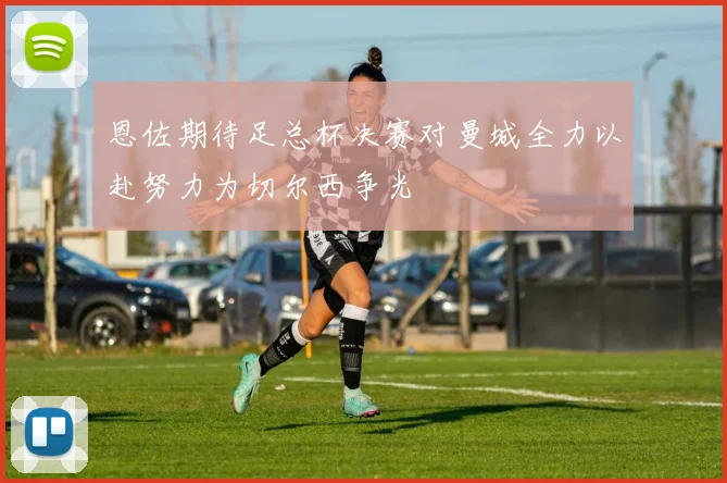 恩佐期待足总杯决赛对曼城全力以赴努力为切尔西争光