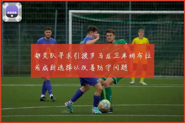 都灵队寻求引援罗马后卫库姆布拉或成新选择以改善防守问题