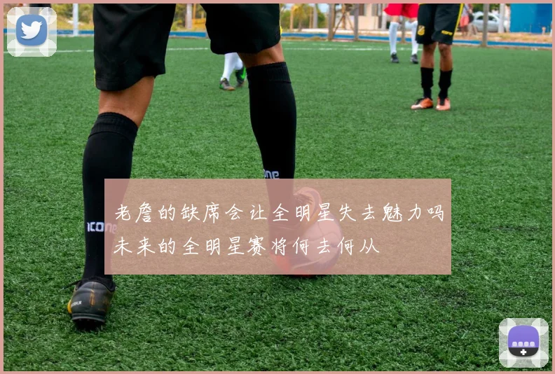 老詹的缺席会让全明星失去魅力吗未来的全明星赛将何去何从