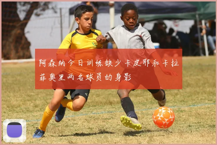 阿森纳今日训练缺少卡皮耶和卡拉菲奥里两名球员的身影