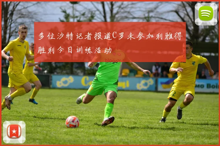 多位沙特记者报道C罗未参加利雅得胜利今日训练活动