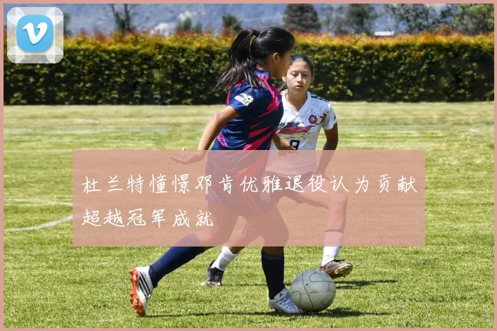 杜兰特憧憬邓肯优雅退役认为贡献超越冠军成就
