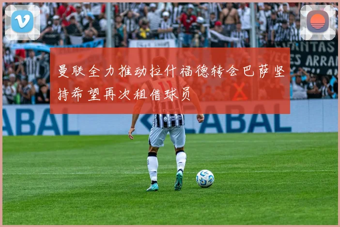 曼联全力推动拉什福德转会巴萨坚持希望再次租借球员