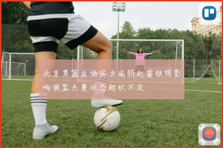 北京男篮后场实力减弱赵睿缺阵影响明显杰曼状态起伏不定