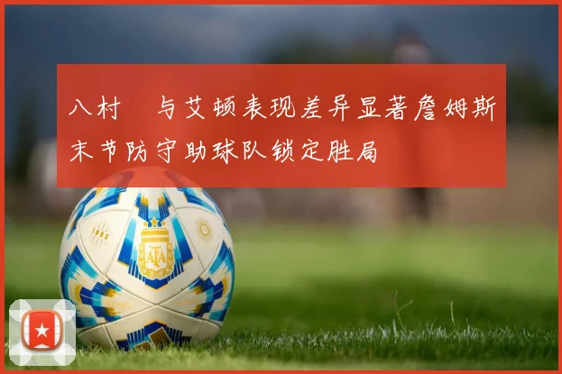 八村塁与艾顿表现差异显著詹姆斯末节防守助球队锁定胜局