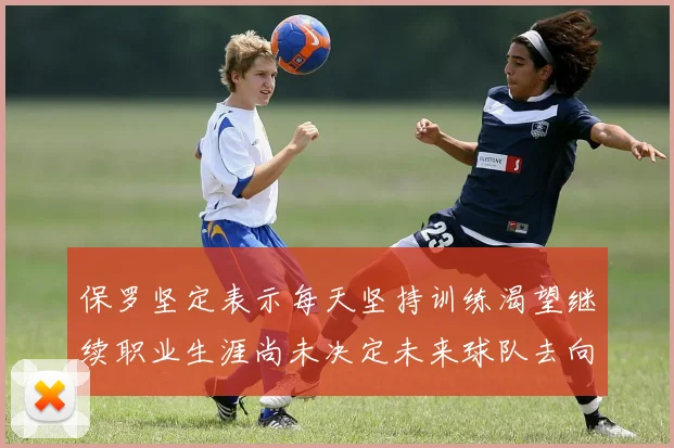 保罗坚定表示每天坚持训练渴望继续职业生涯尚未决定未来球队去向
