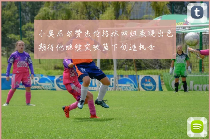 小奥尼尔赞杰伦格林回归表现出色期待他继续突破篮下创造机会