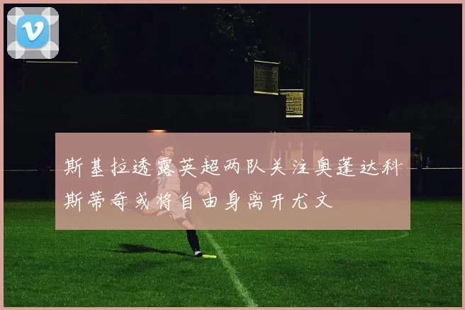 斯基拉透露英超两队关注奥蓬达科斯蒂奇或将自由身离开尤文