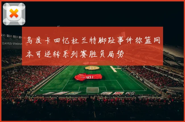 乌度卡回忆杜兰特脚趾事件称篮网本可逆转系列赛胜负局势