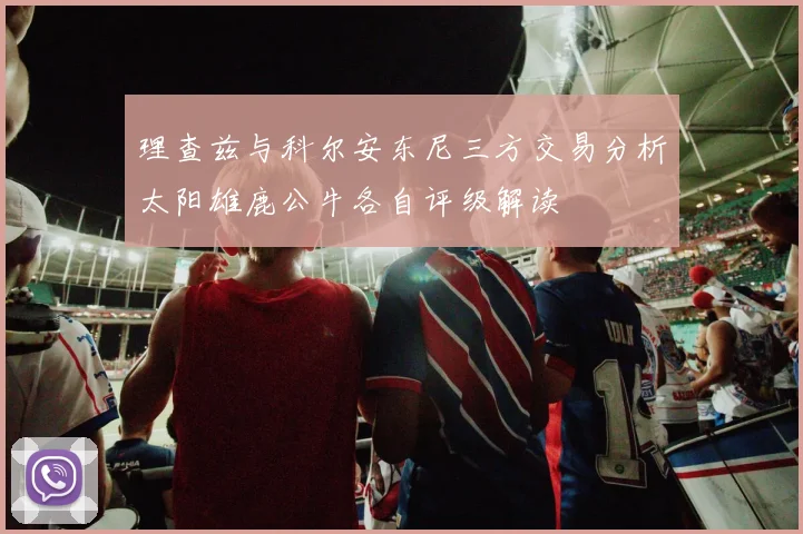 理查兹与科尔安东尼三方交易分析太阳雄鹿公牛各自评级解读