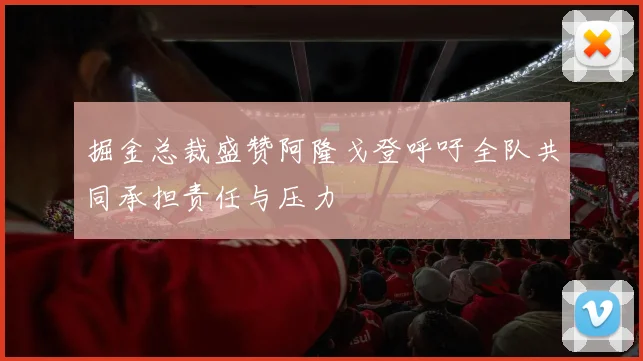 掘金总裁盛赞阿隆戈登呼吁全队共同承担责任与压力