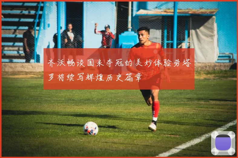 齐沃畅谈国米夺冠的美妙体验劳塔罗将续写辉煌历史篇章